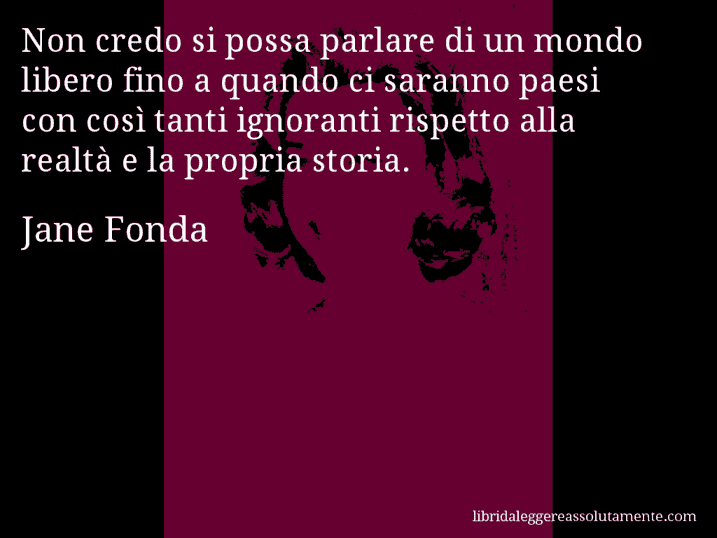 Aforisma di Jane Fonda : Non credo si possa parlare di un mondo libero fino a quando ci saranno paesi con così tanti ignoranti rispetto alla realtà e la propria storia.