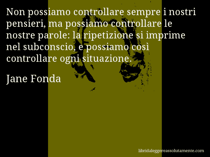 Aforisma di Jane Fonda : Non possiamo controllare sempre i nostri pensieri, ma possiamo controllare le nostre parole: la ripetizione si imprime nel subconscio, e possiamo così controllare ogni situazione.