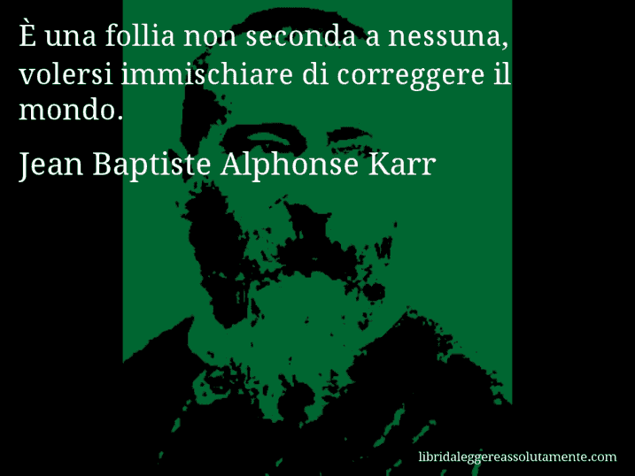 Aforisma di Jean Baptiste Alphonse Karr : È una follia non seconda a nessuna, volersi immischiare di correggere il mondo.