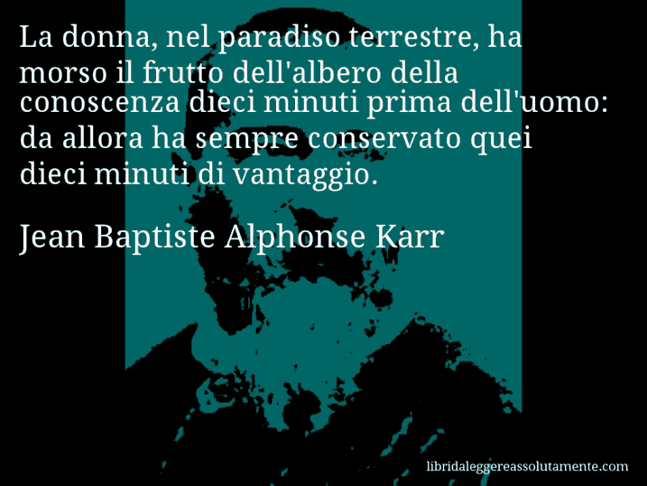 Aforisma di Jean Baptiste Alphonse Karr : La donna, nel paradiso terrestre, ha morso il frutto dell'albero della conoscenza dieci minuti prima dell'uomo: da allora ha sempre conservato quei dieci minuti di vantaggio.