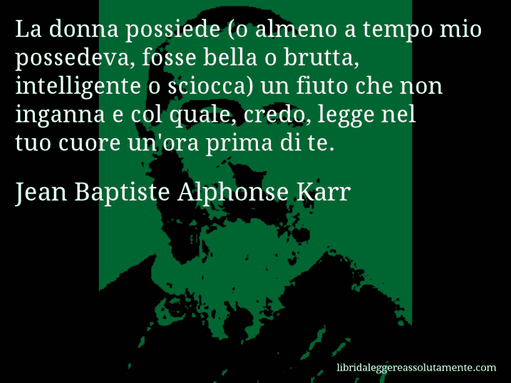 Aforisma di Jean Baptiste Alphonse Karr : La donna possiede (o almeno a tempo mio possedeva, fosse bella o brutta, intelligente o sciocca) un fiuto che non inganna e col quale, credo, legge nel tuo cuore un'ora prima di te.