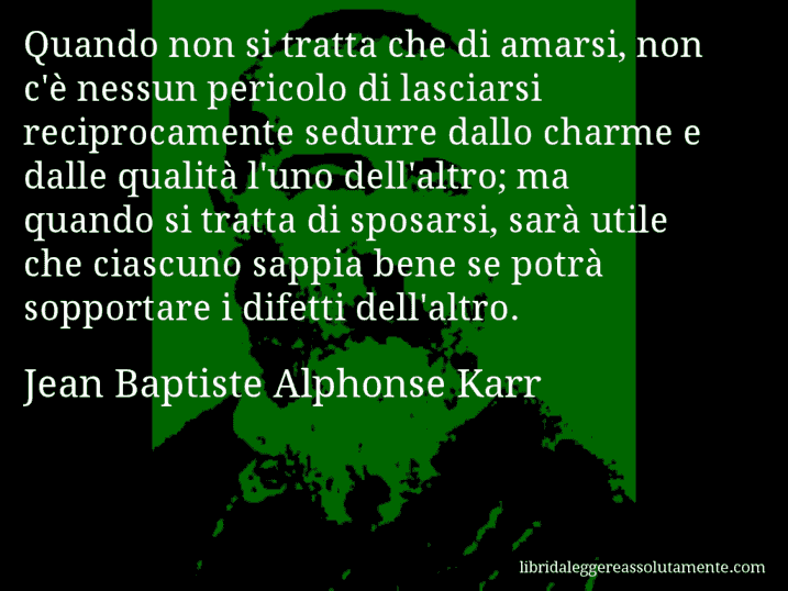 Aforisma di Jean Baptiste Alphonse Karr : Quando non si tratta che di amarsi, non c'è nessun pericolo di lasciarsi reciprocamente sedurre dallo charme e dalle qualità l'uno dell'altro; ma quando si tratta di sposarsi, sarà utile che ciascuno sappia bene se potrà sopportare i difetti dell'altro.