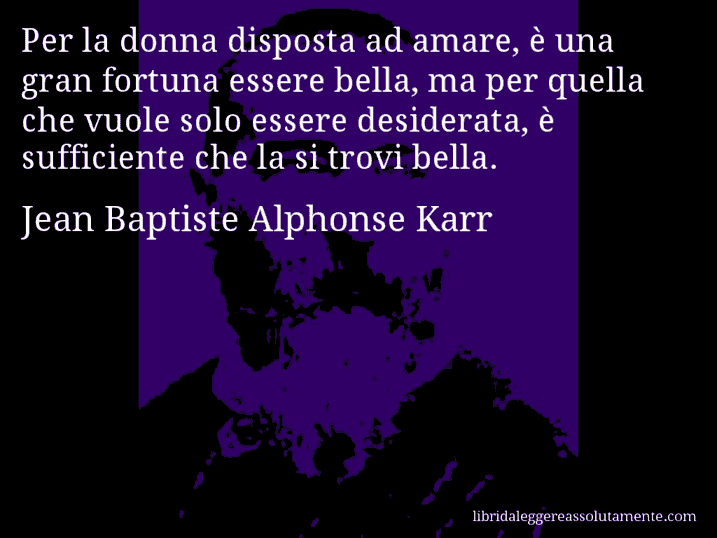 Aforisma di Jean Baptiste Alphonse Karr : Per la donna disposta ad amare, è una gran fortuna essere bella, ma per quella che vuole solo essere desiderata, è sufficiente che la si trovi bella.