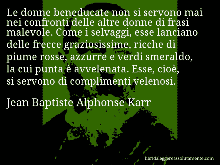 Aforisma di Jean Baptiste Alphonse Karr : Le donne beneducate non si servono mai nei confronti delle altre donne di frasi malevole. Come i selvaggi, esse lanciano delle frecce graziosissime, ricche di piume rosse, azzurre e verdi smeraldo, la cui punta è avvelenata. Esse, cioè, si servono di complimenti velenosi.