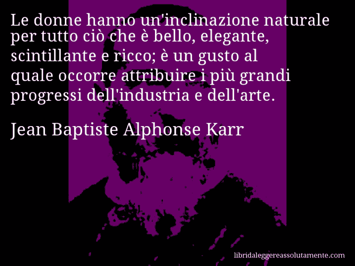 Aforisma di Jean Baptiste Alphonse Karr : Le donne hanno un'inclinazione naturale per tutto ciò che è bello, elegante, scintillante e ricco; è un gusto al quale occorre attribuire i più grandi progressi dell'industria e dell'arte.