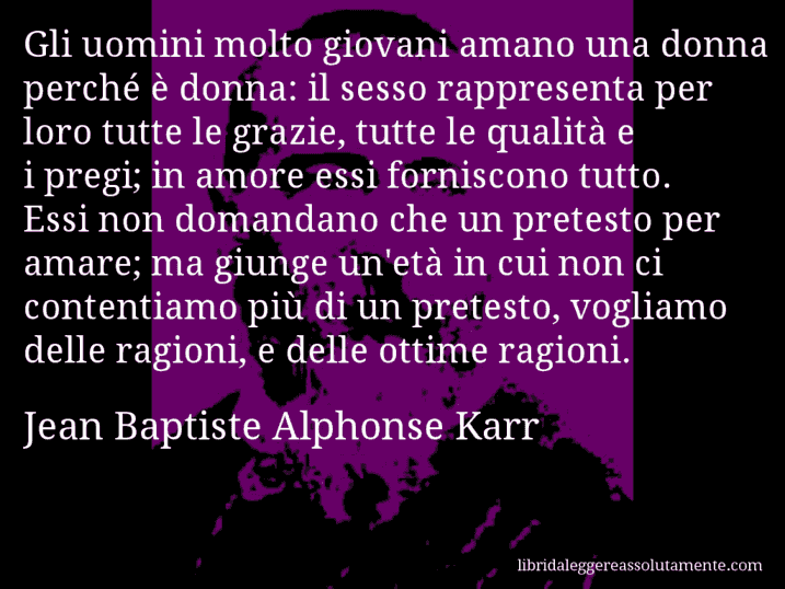 Aforisma di Jean Baptiste Alphonse Karr : Gli uomini molto giovani amano una donna perché è donna: il sesso rappresenta per loro tutte le grazie, tutte le qualità e i pregi; in amore essi forniscono tutto. Essi non domandano che un pretesto per amare; ma giunge un'età in cui non ci contentiamo più di un pretesto, vogliamo delle ragioni, e delle ottime ragioni.