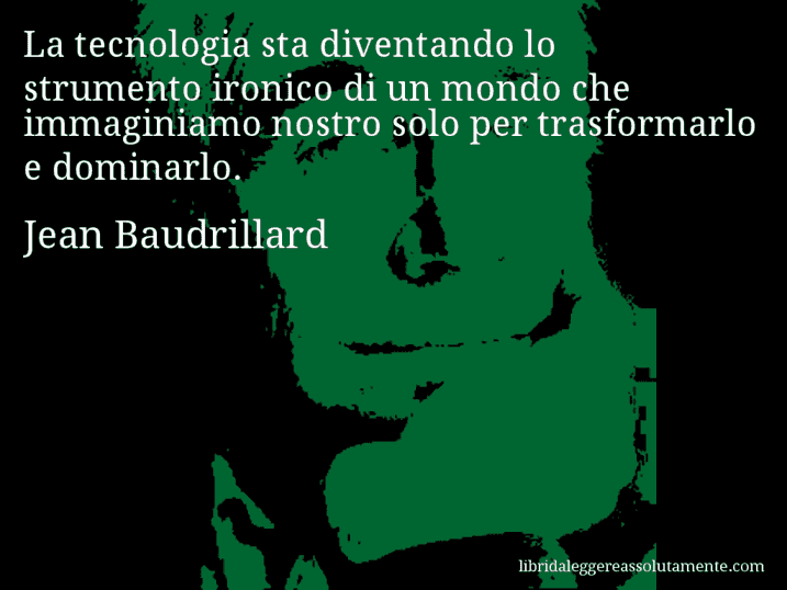 Aforisma di Jean Baudrillard : La tecnologia sta diventando lo strumento ironico di un mondo che immaginiamo nostro solo per trasformarlo e dominarlo.