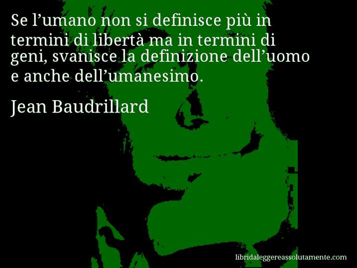 Aforisma di Jean Baudrillard : Se l’umano non si definisce più in termini di libertà ma in termini di geni, svanisce la definizione dell’uomo e anche dell’umanesimo.