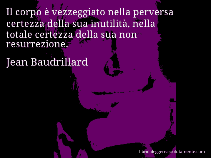 Aforisma di Jean Baudrillard : Il corpo è vezzeggiato nella perversa certezza della sua inutilità, nella totale certezza della sua non resurrezione.