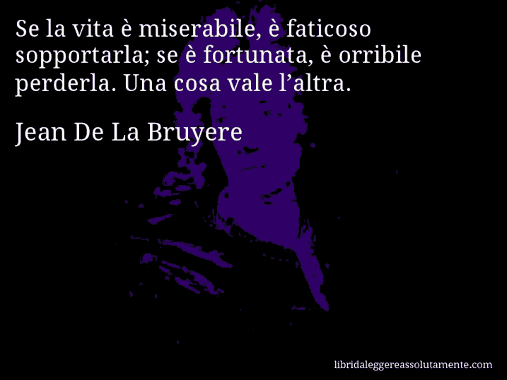 Aforisma di Jean De La Bruyere : Se la vita è miserabile, è faticoso sopportarla; se è fortunata, è orribile perderla. Una cosa vale l’altra.