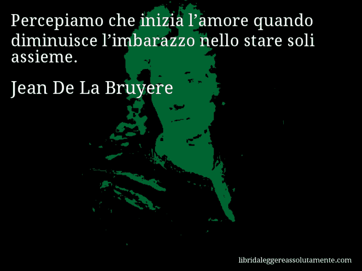 Aforisma di Jean De La Bruyere : Percepiamo che inizia l’amore quando diminuisce l’imbarazzo nello stare soli assieme.