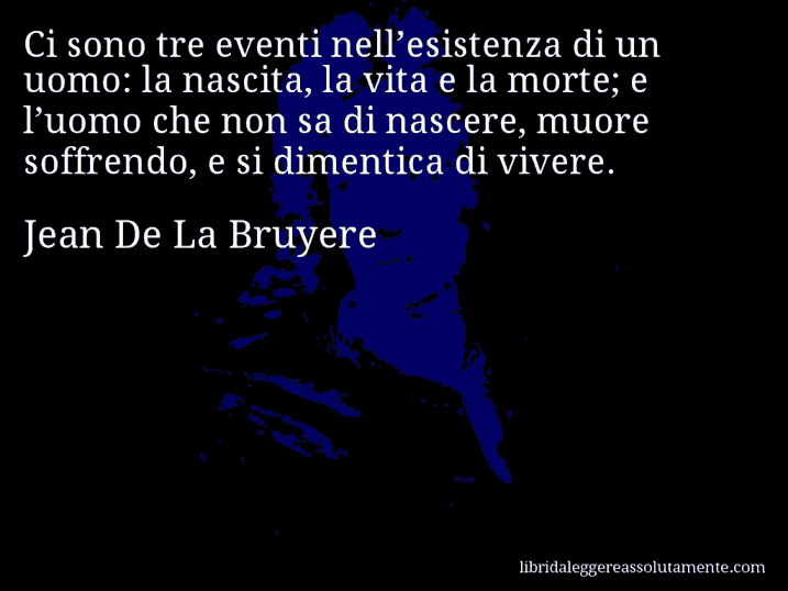 Aforisma di Jean De La Bruyere : Ci sono tre eventi nell’esistenza di un uomo: la nascita, la vita e la morte; e l’uomo che non sa di nascere, muore soffrendo, e si dimentica di vivere.