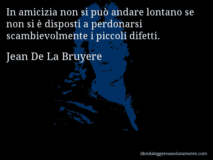 Aforisma di Jean De La Bruyere : In amicizia non si può andare lontano se non si è disposti a perdonarsi scambievolmente i piccoli difetti.