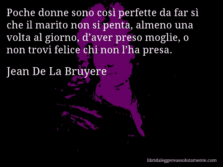 Aforisma di Jean De La Bruyere : Poche donne sono così perfette da far sì che il marito non si penta, almeno una volta al giorno, d’aver preso moglie, o non trovi felice chi non l’ha presa.