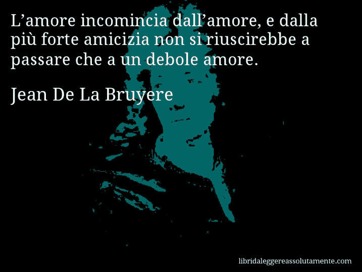 Aforisma di Jean De La Bruyere : L’amore incomincia dall’amore, e dalla più forte amicizia non si riuscirebbe a passare che a un debole amore.