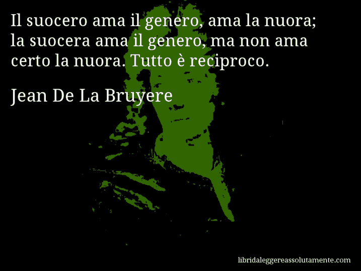 Aforisma di Jean De La Bruyere : Il suocero ama il genero, ama la nuora; la suocera ama il genero, ma non ama certo la nuora. Tutto è reciproco.