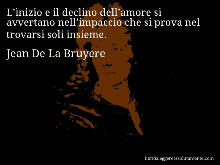 Aforisma di Jean De La Bruyere : L’inizio e il declino dell’amore si avvertano nell’impaccio che si prova nel trovarsi soli insieme.