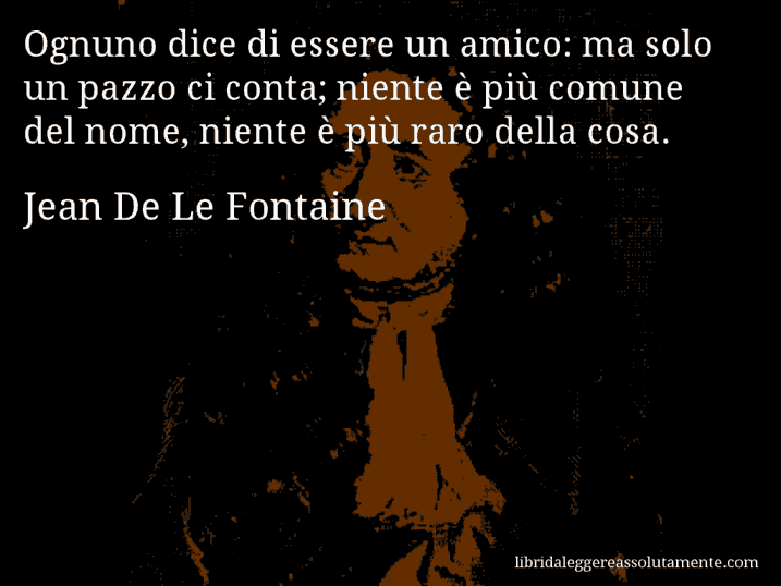 Aforisma di Jean De Le Fontaine : Ognuno dice di essere un amico: ma solo un pazzo ci conta; niente è più comune del nome, niente è più raro della cosa.