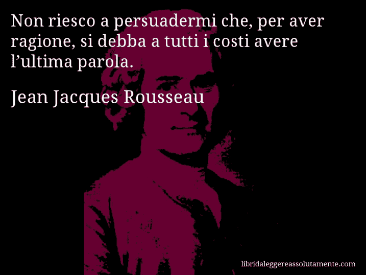 Aforisma di Jean Jacques Rousseau : Non riesco a persuadermi che, per aver ragione, si debba a tutti i costi avere l’ultima parola.