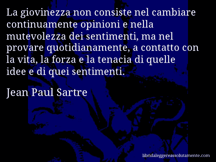 Aforisma di Jean Paul Sartre : La giovinezza non consiste nel cambiare continuamente opinioni e nella mutevolezza dei sentimenti, ma nel provare quotidianamente, a contatto con la vita, la forza e la tenacia di quelle idee e di quei sentimenti.