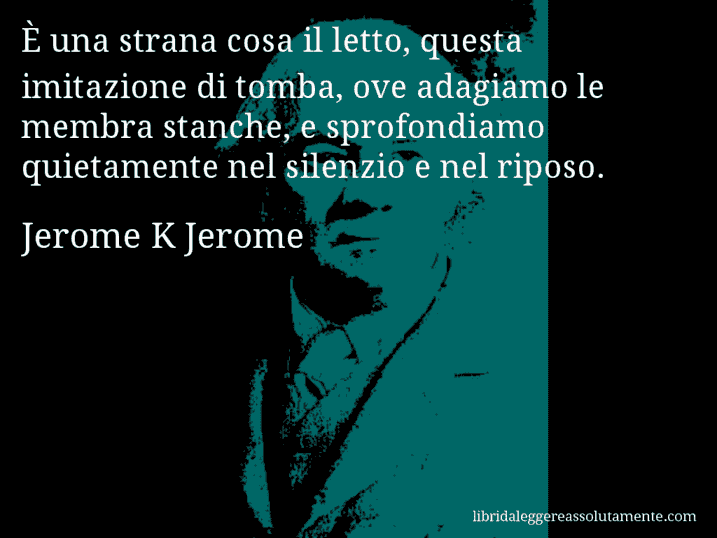 Aforisma di Jerome K Jerome : È una strana cosa il letto, questa imitazione di tomba, ove adagiamo le membra stanche, e sprofondiamo quietamente nel silenzio e nel riposo.