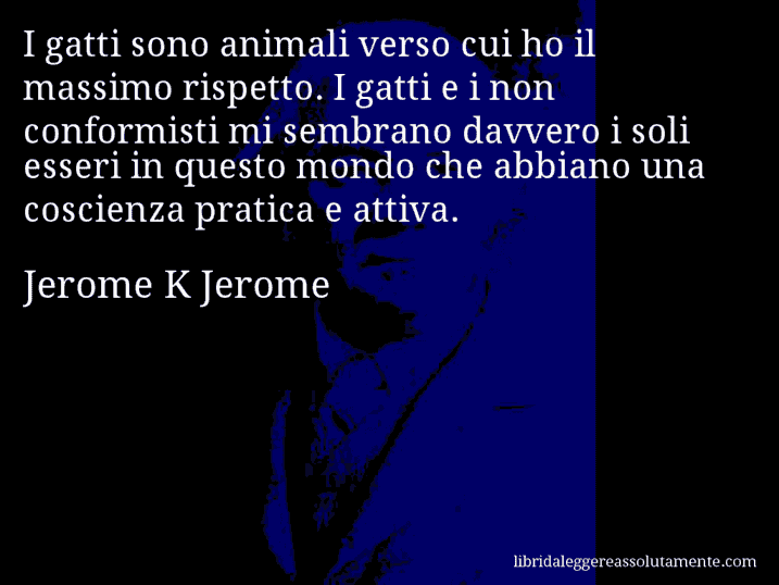 Aforisma di Jerome K Jerome : I gatti sono animali verso cui ho il massimo rispetto. I gatti e i non conformisti mi sembrano davvero i soli esseri in questo mondo che abbiano una coscienza pratica e attiva.