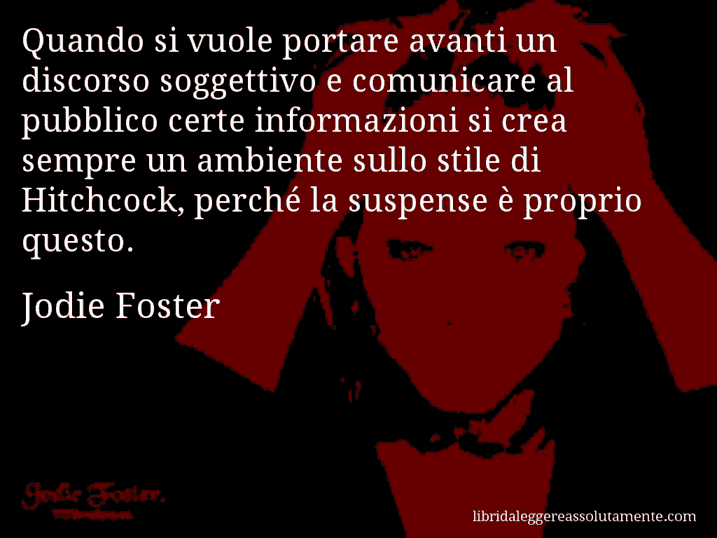 Aforisma di Jodie Foster : Quando si vuole portare avanti un discorso soggettivo e comunicare al pubblico certe informazioni si crea sempre un ambiente sullo stile di Hitchcock, perché la suspense è proprio questo.