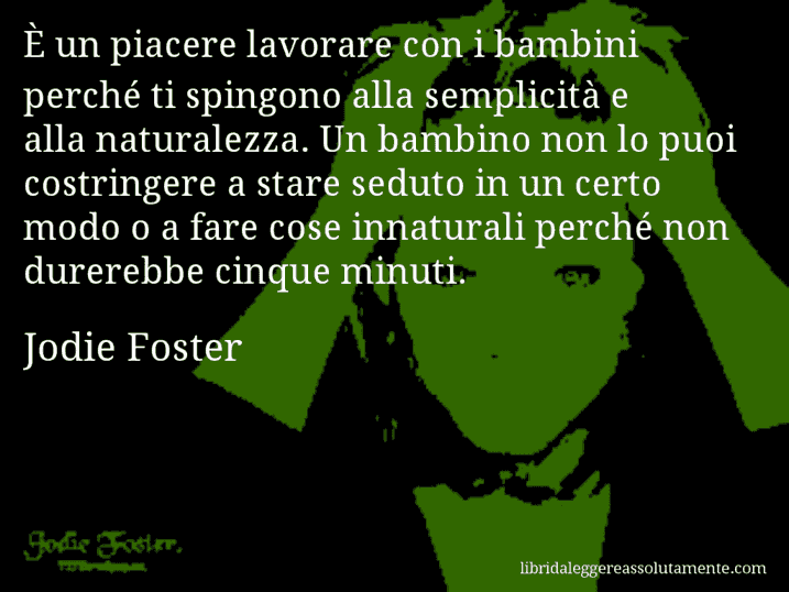 Aforisma di Jodie Foster : È un piacere lavorare con i bambini perché ti spingono alla semplicità e alla naturalezza. Un bambino non lo puoi costringere a stare seduto in un certo modo o a fare cose innaturali perché non durerebbe cinque minuti.