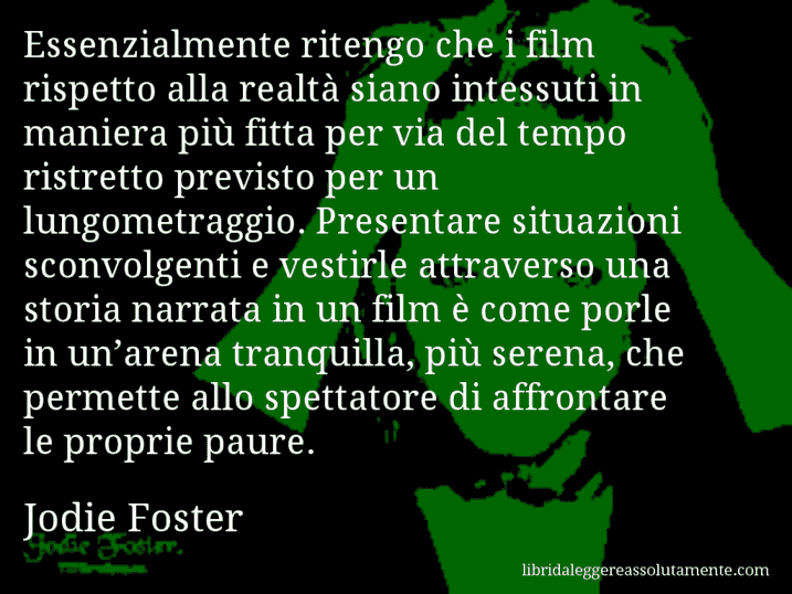 Aforisma di Jodie Foster : Essenzialmente ritengo che i film rispetto alla realtà siano intessuti in maniera più fitta per via del tempo ristretto previsto per un lungometraggio. Presentare situazioni sconvolgenti e vestirle attraverso una storia narrata in un film è come porle in un’arena tranquilla, più serena, che permette allo spettatore di affrontare le proprie paure.