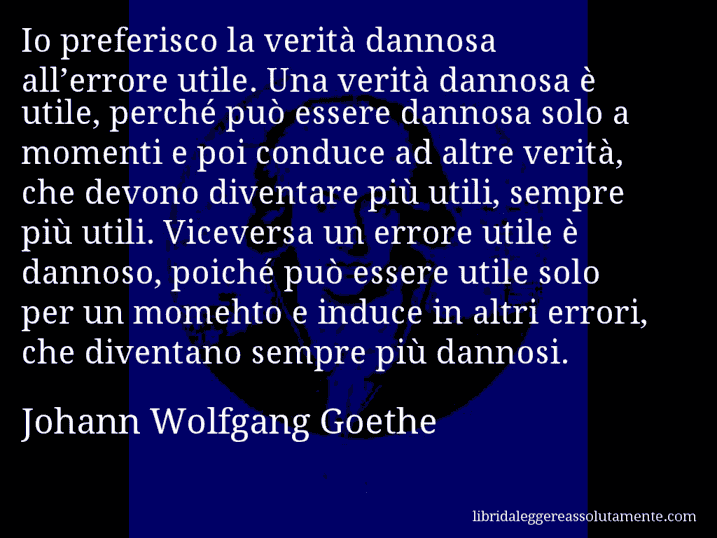 Aforisma di Johann Wolfgang Goethe : Io preferisco la verità dannosa all’errore utile. Una verità dannosa è utile, perché può essere dannosa solo a momenti e poi conduce ad altre verità, che devono diventare più utili, sempre più utili. Viceversa un errore utile è dannoso, poiché può essere utile solo per un momehto e induce in altri errori, che diventano sempre più dannosi.