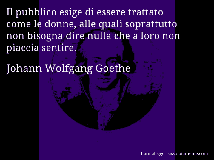 Aforisma di Johann Wolfgang Goethe : Il pubblico esige di essere trattato come le donne, alle quali soprattutto non bisogna dire nulla che a loro non piaccia sentire.