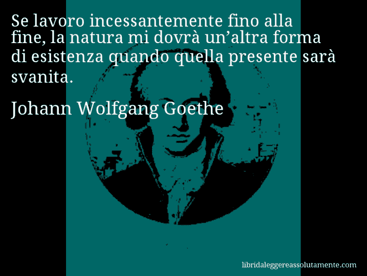 Aforisma di Johann Wolfgang Goethe : Se lavoro incessantemente fino alla fine, la natura mi dovrà un’altra forma di esistenza quando quella presente sarà svanita.