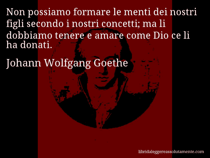 Aforisma di Johann Wolfgang Goethe : Non possiamo formare le menti dei nostri figli secondo i nostri concetti; ma li dobbiamo tenere e amare come Dio ce li ha donati.