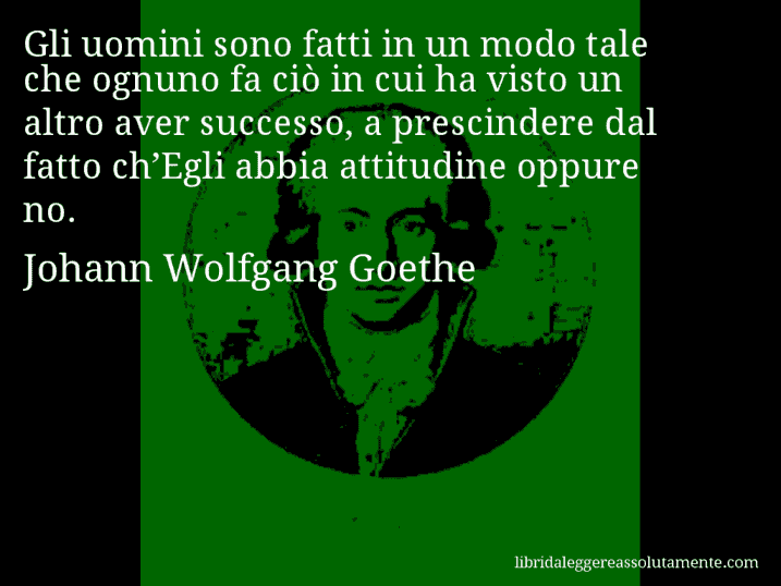 Aforisma di Johann Wolfgang Goethe : Gli uomini sono fatti in un modo tale che ognuno fa ciò in cui ha visto un altro aver successo, a prescindere dal fatto ch’Egli abbia attitudine oppure no.