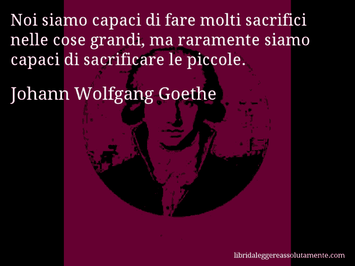 Aforisma di Johann Wolfgang Goethe : Noi siamo capaci di fare molti sacrifici nelle cose grandi, ma raramente siamo capaci di sacrificare le piccole.