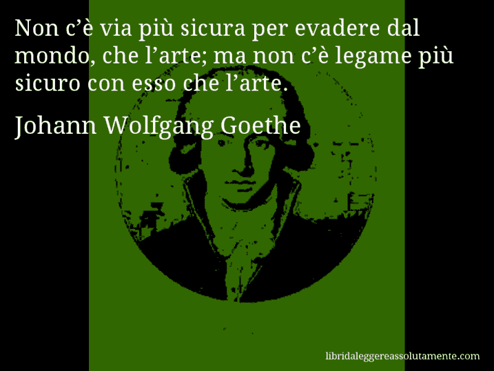 Aforisma di Johann Wolfgang Goethe : Non c’è via più sicura per evadere dal mondo, che l’arte; ma non c’è legame più sicuro con esso che l’arte.