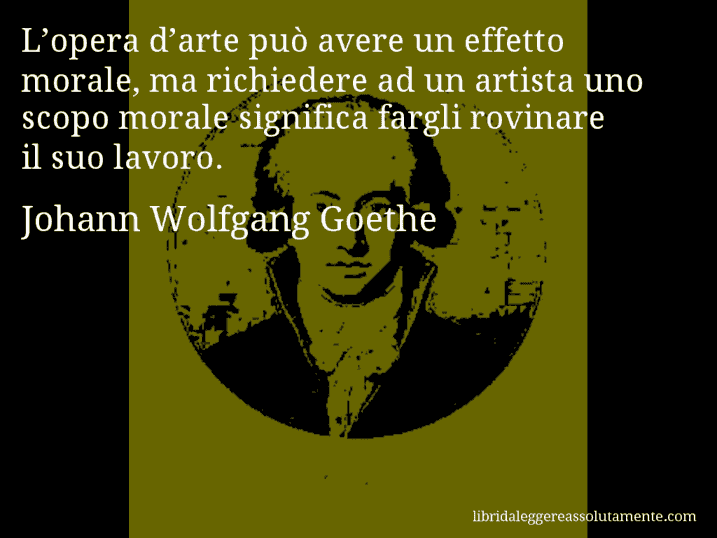 Aforisma di Johann Wolfgang Goethe : L’opera d’arte può avere un effetto morale, ma richiedere ad un artista uno scopo morale significa fargli rovinare il suo lavoro.