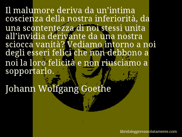 Aforisma di Johann Wolfgang Goethe : Il malumore deriva da un’intima coscienza della nostra inferiorità, da una scontentezza di noi stessi unita all’invidia derivante da una nostra sciocca vanità? Vediamo intorno a noi degli esseri felici che non debbono a noi la loro felicità e non riusciamo a sopportarlo.