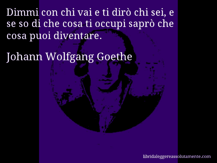 Aforisma di Johann Wolfgang Goethe : Dimmi con chi vai e ti dirò chi sei, e se so di che cosa ti occupi saprò che cosa puoi diventare.