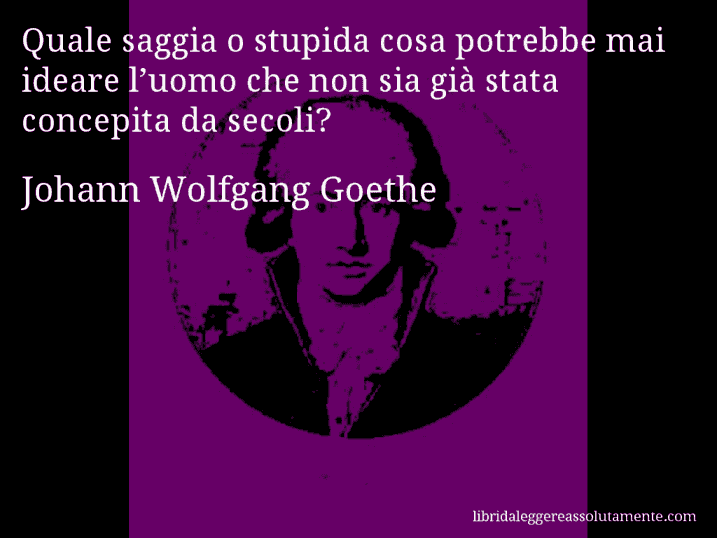 Aforisma di Johann Wolfgang Goethe : Quale saggia o stupida cosa potrebbe mai ideare l’uomo che non sia già stata concepita da secoli?