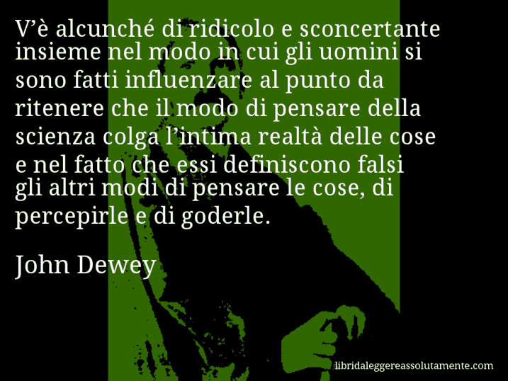 Aforisma di John Dewey : V’è alcunché di ridicolo e sconcertante insieme nel modo in cui gli uomini si sono fatti influenzare al punto da ritenere che il modo di pensare della scienza colga l’intima realtà delle cose e nel fatto che essi definiscono falsi gli altri modi di pensare le cose, di percepirle e di goderle.