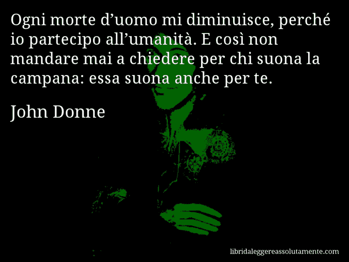 Aforisma di John Donne : Ogni morte d’uomo mi diminuisce, perché io partecipo all’umanità. E così non mandare mai a chiedere per chi suona la campana: essa suona anche per te.