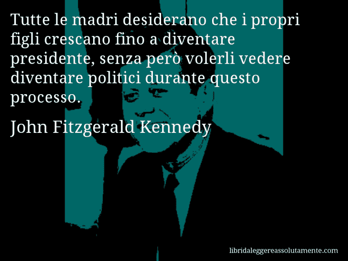 Aforisma di John Fitzgerald Kennedy : Tutte le madri desiderano che i propri figli crescano fino a diventare presidente, senza però volerli vedere diventare politici durante questo processo.