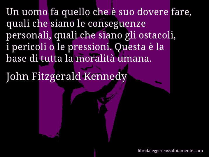 Aforisma di John Fitzgerald Kennedy : Un uomo fa quello che è suo dovere fare, quali che siano le conseguenze personali, quali che siano gli ostacoli, i pericoli o le pressioni. Questa è la base di tutta la moralità umana.