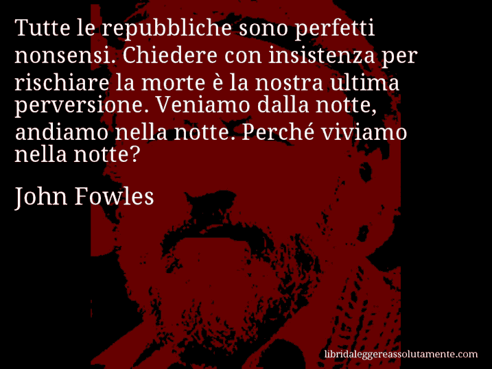 Aforisma di John Fowles : Tutte le repubbliche sono perfetti nonsensi. Chiedere con insistenza per rischiare la morte è la nostra ultima perversione. Veniamo dalla notte, andiamo nella notte. Perché viviamo nella notte?