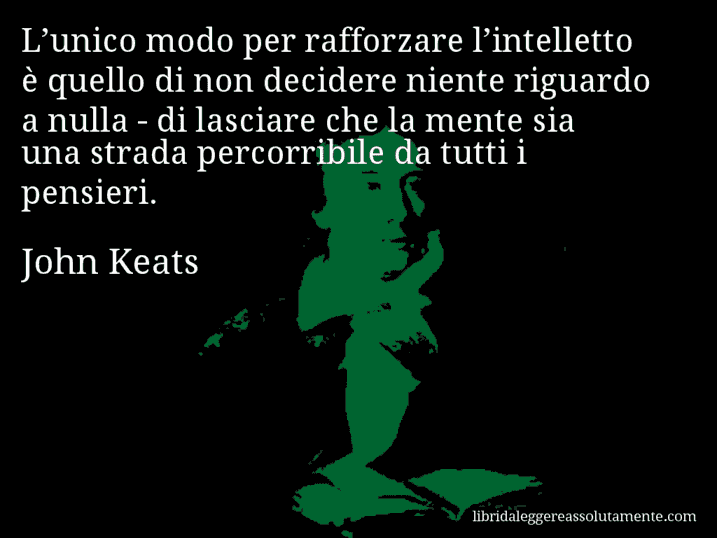 Aforisma di John Keats : L’unico modo per rafforzare l’intelletto è quello di non decidere niente riguardo a nulla - di lasciare che la mente sia una strada percorribile da tutti i pensieri.