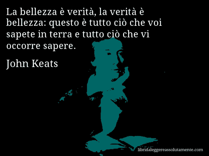 Aforisma di John Keats : La bellezza è verità, la verità è bellezza: questo è tutto ciò che voi sapete in terra e tutto ciò che vi occorre sapere.