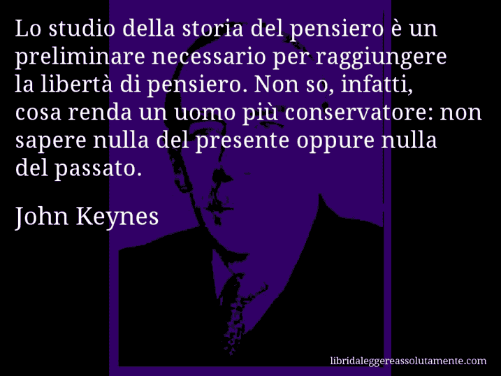 Aforisma di John Keynes : Lo studio della storia del pensiero è un preliminare necessario per raggiungere la libertà di pensiero. Non so, infatti, cosa renda un uomo più conservatore: non sapere nulla del presente oppure nulla del passato.