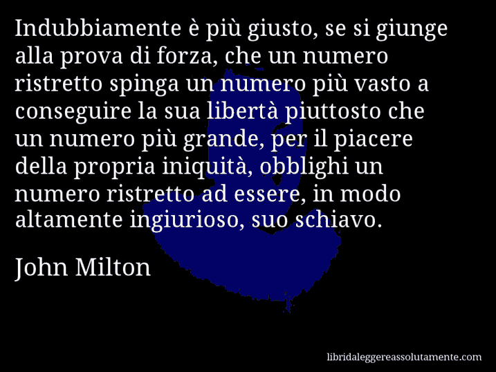 Aforisma di John Milton : Indubbiamente è più giusto, se si giunge alla prova di forza, che un numero ristretto spinga un numero più vasto a conseguire la sua libertà piuttosto che un numero più grande, per il piacere della propria iniquità, obblighi un numero ristretto ad essere, in modo altamente ingiurioso, suo schiavo.