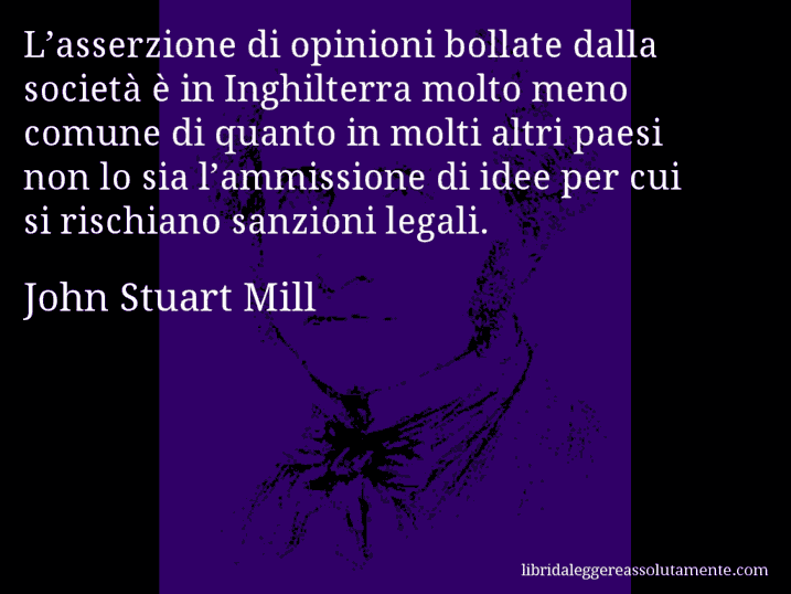 Aforisma di John Stuart Mill : L’asserzione di opinioni bollate dalla società è in Inghilterra molto meno comune di quanto in molti altri paesi non lo sia l’ammissione di idee per cui si rischiano sanzioni legali.